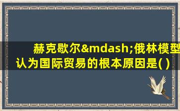 赫克歇尔—俄林模型认为国际贸易的根本原因是( )